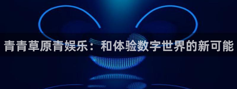超凡国际官网：青青草原青娱乐：和体验数字世界的新可能